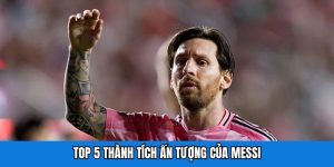 Top 5 thành tích ấn tượng của Messi